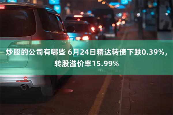 炒股的公司有哪些 6月24日精达转债下跌0.39%，转股溢价率15.99%