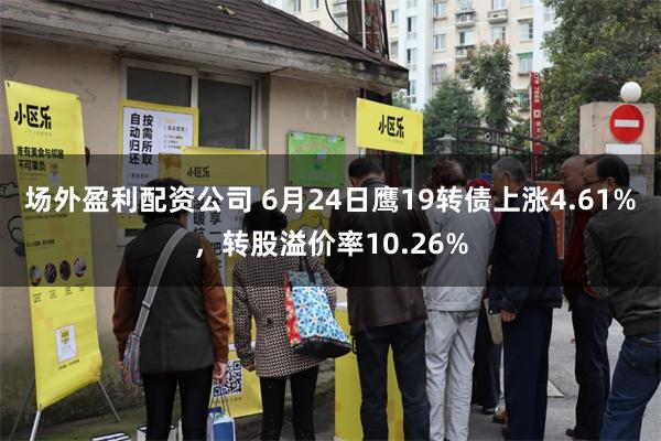 场外盈利配资公司 6月24日鹰19转债上涨4.61%，转股溢价率10.26%