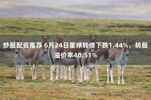 炒股配资推荐 6月24日星球转债下跌1.44%，转股溢价率40.51%