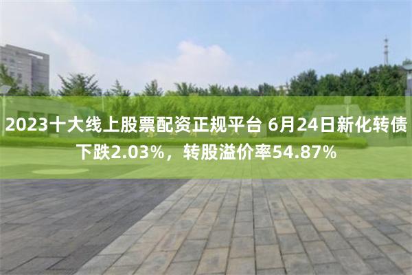 2023十大线上股票配资正规平台 6月24日新化转债下跌2.03%，转股溢价率54.87%