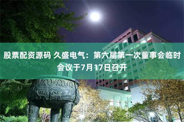 股票配资源码 久盛电气：第六届第一次董事会临时会议于7月17日召开