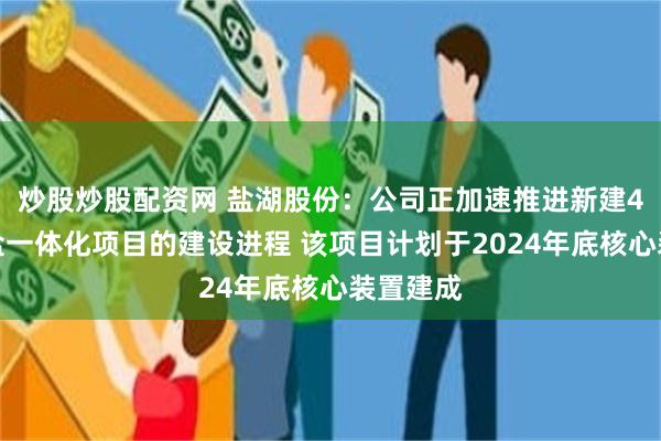 炒股炒股配资网 盐湖股份：公司正加速推进新建4万吨锂盐一体化项目的建设进程 该项目计划于2024年底核心装置建成