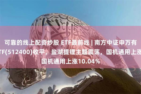 可靠的线上配资炒股 ETF最前线 | 南方中证申万有色金属ETF(512400)收平，盐湖提锂主题震荡，国机通用上涨10.04%