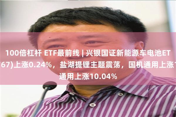 100倍杠杆 ETF最前线 | 兴银国证新能源车电池ETF(159767)上涨0.24%，盐湖提锂主题震荡，国机通用上涨10.04%