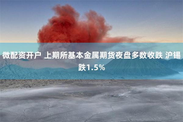 微配资开户 上期所基本金属期货夜盘多数收跌 沪锡跌1.5%