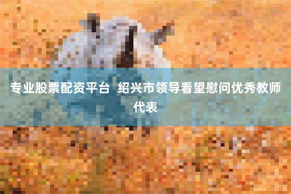 专业股票配资平台  绍兴市领导看望慰问优秀教师代表