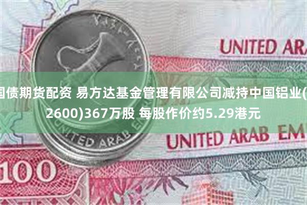 国债期货配资 易方达基金管理有限公司减持中国铝业(02600)367万股 每股作价约5.29港元