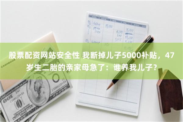 股票配资网站安全性 我断掉儿子5000补贴，47岁生二胎的亲家母急了：谁养我儿子？