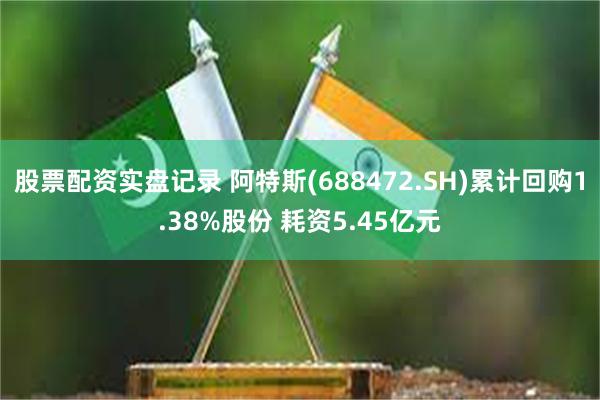 股票配资实盘记录 阿特斯(688472.SH)累计回购1.38%股份 耗资5.45亿元