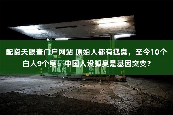 配资天眼查门户网站 原始人都有狐臭，至今10个白人9个臭！中国人没狐臭是基因突变？