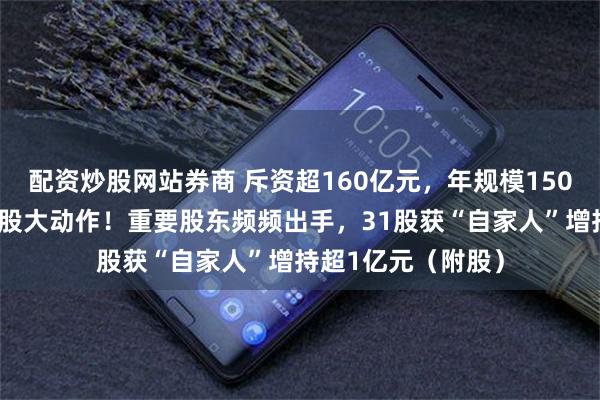 配资炒股网站券商 斥资超160亿元，年规模1500万吨，能源白马股大动作！重要股东频频出手，31股获“自家人”增持超1亿元（附股）