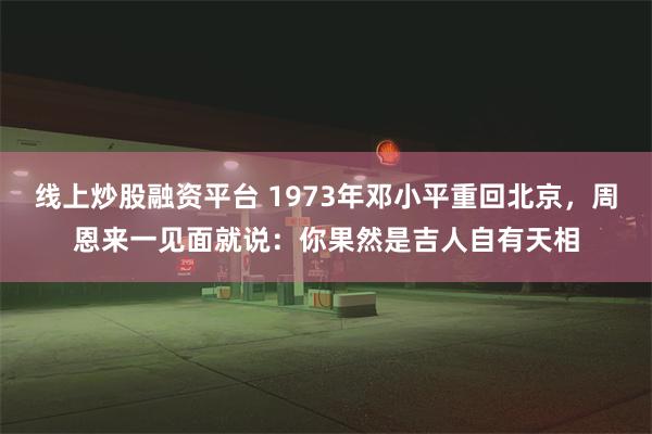 线上炒股融资平台 1973年邓小平重回北京，周恩来一见面就说：你果然是吉人自有天相