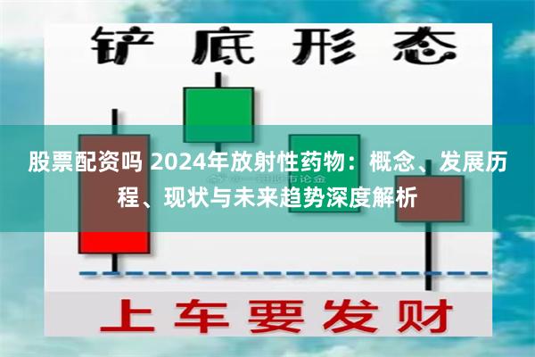 股票配资吗 2024年放射性药物：概念、发展历程、现状与未来趋势深度解析