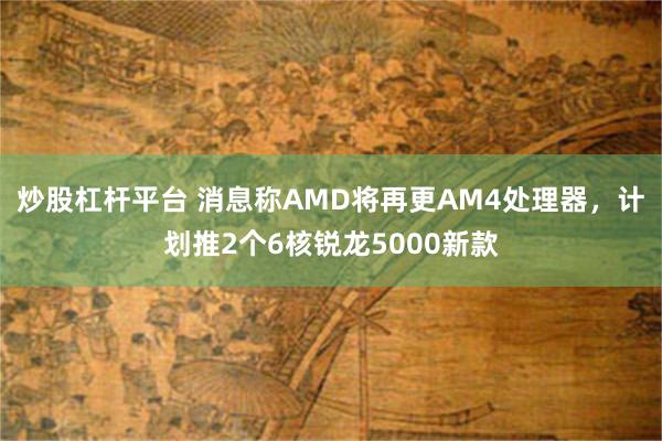 炒股杠杆平台 消息称AMD将再更AM4处理器，计划推2个6核锐龙5000新款