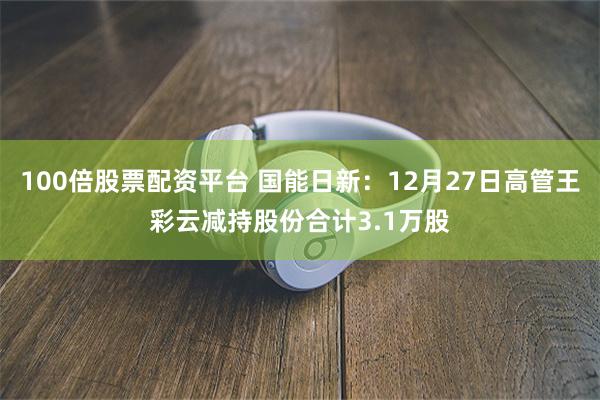 100倍股票配资平台 国能日新：12月27日高管王彩云减持股份合计3.1万股