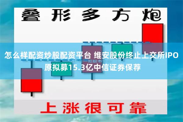 怎么样配资炒股配资平台 维安股份终止上交所IPO 原拟募15.3亿中信证券保荐