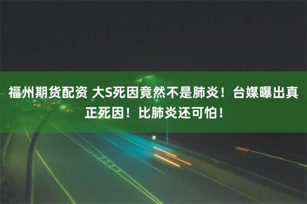 福州期货配资 大S死因竟然不是肺炎！台媒曝出真正死因！比肺炎还可怕！