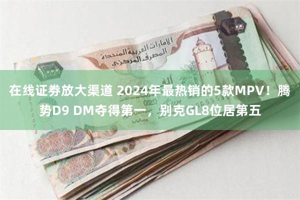 在线证劵放大渠道 2024年最热销的5款MPV！腾势D9 DM夺得第一，别克GL8位居第五