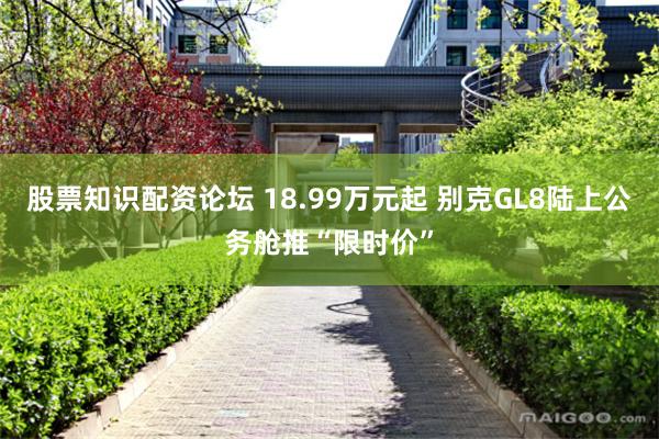 股票知识配资论坛 18.99万元起 别克GL8陆上公务舱推“限时价”