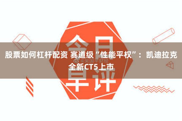 股票如何杠杆配资 赛道级“性能平权”：凯迪拉克全新CT5上市