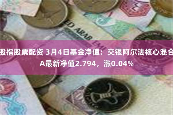 股指股票配资 3月4日基金净值：交银阿尔法核心混合A最新净值2.794，涨0.04%