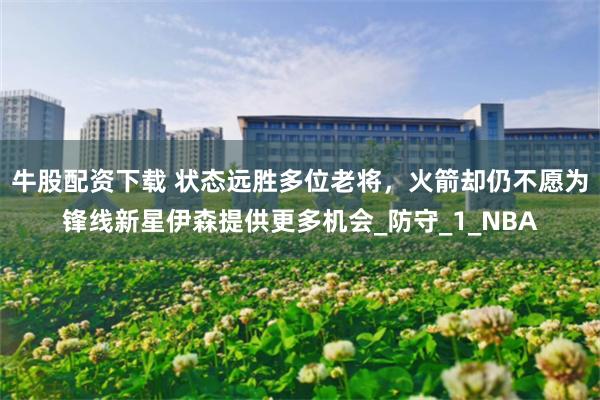 牛股配资下载 状态远胜多位老将，火箭却仍不愿为锋线新星伊森提供更多机会_防守_1_NBA