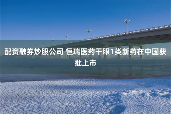 配资融券炒股公司 恒瑞医药干眼1类新药在中国获批上市